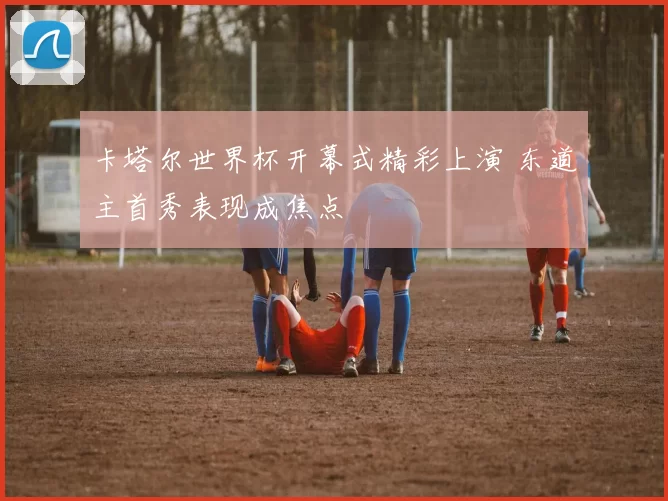 卡塔尔世界杯开幕式精彩上演 东道主首秀表现成焦点