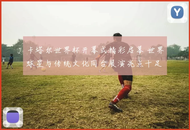 卡塔尔世界杯开幕式精彩启幕 世界球星与传统文化同台展演亮点十足