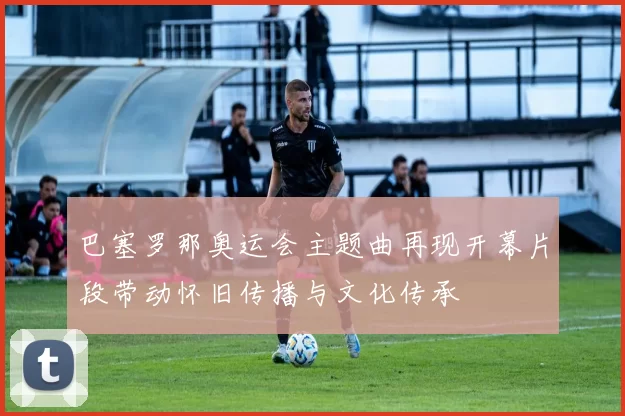 巴塞罗那奥运会主题曲再现开幕片段带动怀旧传播与文化传承