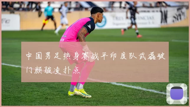 中国男足热身赛战平印度队武磊破门颜骏凌扑点