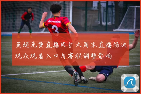 英超免费直播间扩大周末直播场次观众观看入口与赛程调整影响