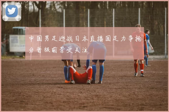 中国男足迎战日本直播国足力争抢分晋级前景受关注
