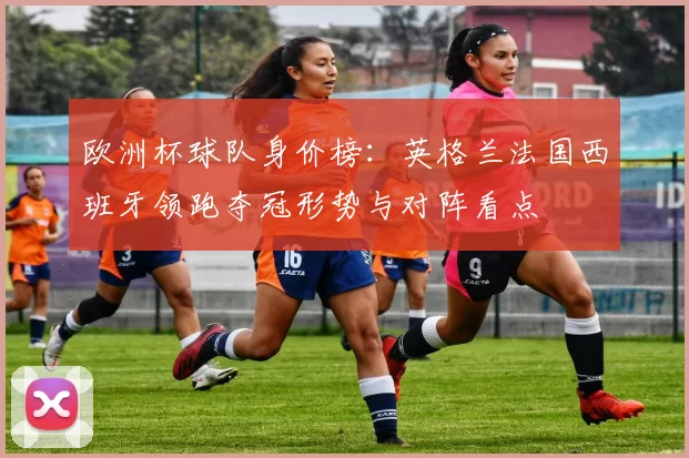 欧洲杯球队身价榜：英格兰法国西班牙领跑夺冠形势与对阵看点
