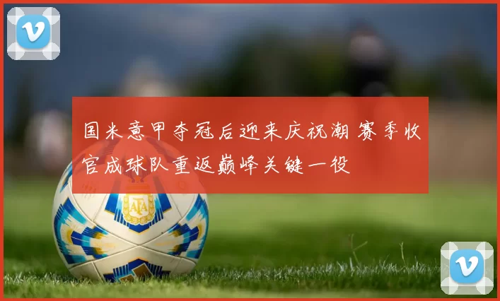 国米意甲夺冠后迎来庆祝潮 赛季收官成球队重返巅峰关键一役