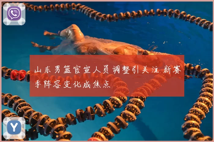 山东男篮官宣人员调整引关注 新赛季阵容变化成焦点