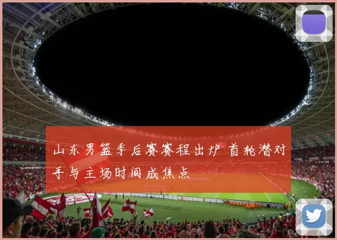 山东男篮季后赛赛程出炉 首轮潜对手与主场时间成焦点