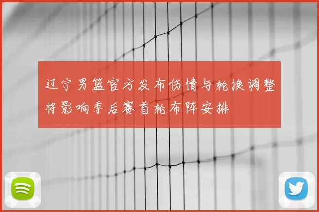 辽宁男篮官方发布伤情与轮换调整将影响季后赛首轮布阵安排