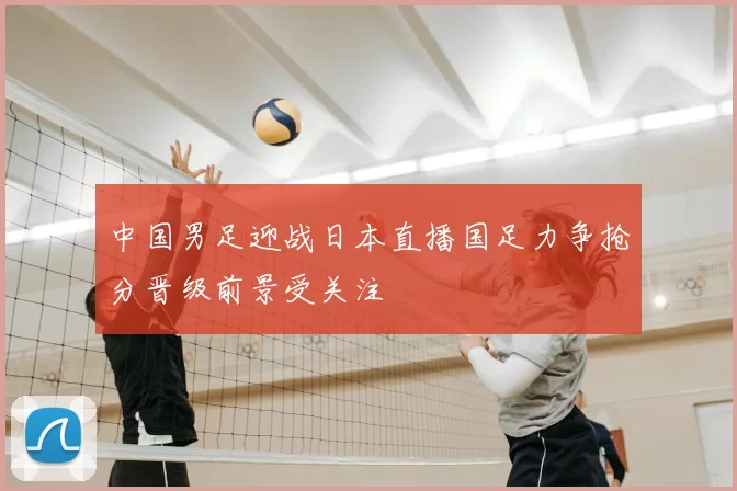 中国男足迎战日本直播国足力争抢分晋级前景受关注