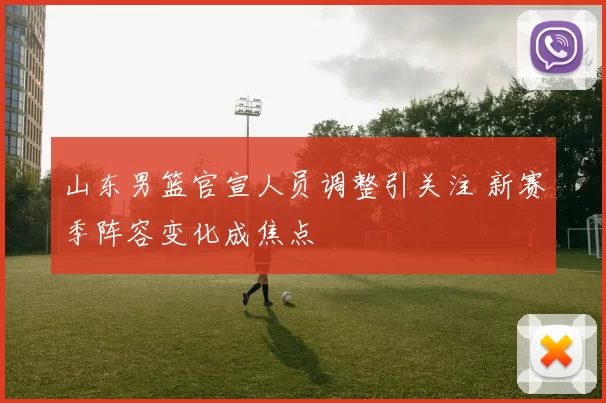 山东男篮官宣人员调整引关注 新赛季阵容变化成焦点