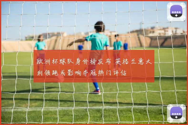 欧洲杯球队身价榜发布 英格兰意大利领跑或影响夺冠热门评估