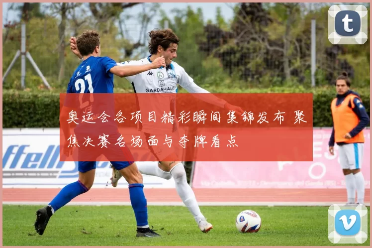 奥运会各项目精彩瞬间集锦发布 聚焦决赛名场面与夺牌看点