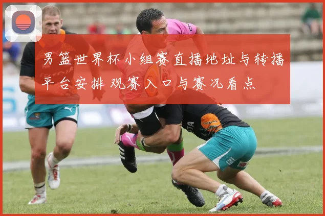 男篮世界杯小组赛直播地址与转播平台安排 观赛入口与赛况看点