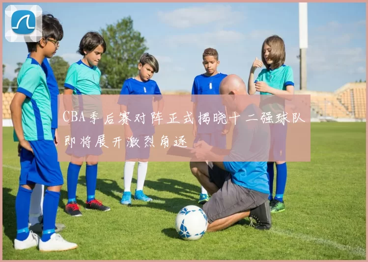 CBA季后赛对阵正式揭晓十二强球队即将展开激烈角逐