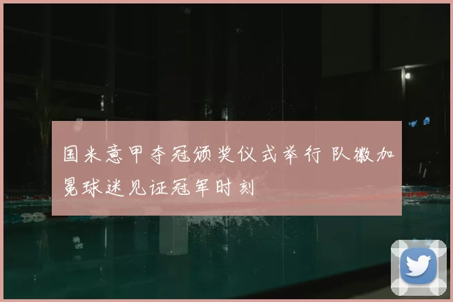 国米意甲夺冠颁奖仪式举行 队徽加冕球迷见证冠军时刻