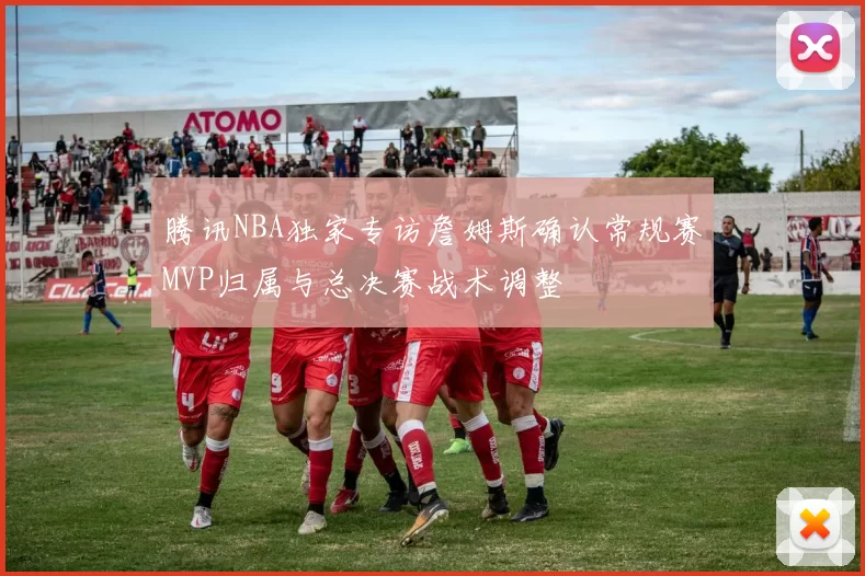 腾讯NBA独家专访詹姆斯确认常规赛MVP归属与总决赛战术调整