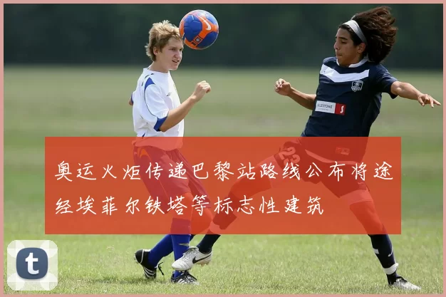 奥运火炬传递巴黎站路线公布将途经埃菲尔铁塔等标志性建筑