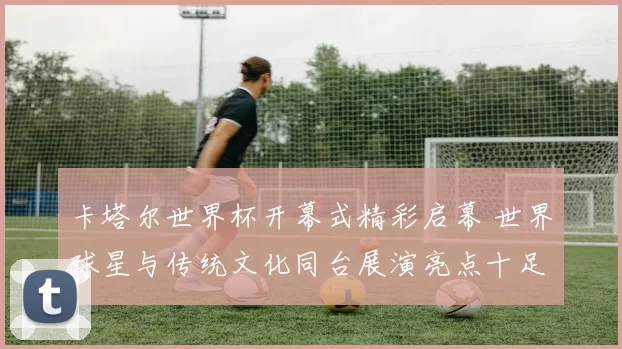 卡塔尔世界杯开幕式精彩启幕 世界球星与传统文化同台展演亮点十足
