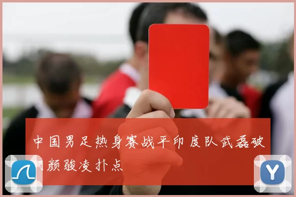 中国男足热身赛战平印度队武磊破门颜骏凌扑点