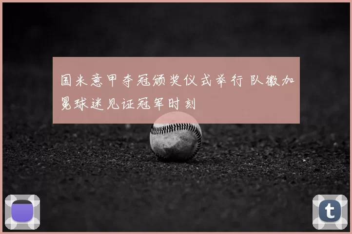 国米意甲夺冠颁奖仪式举行 队徽加冕球迷见证冠军时刻