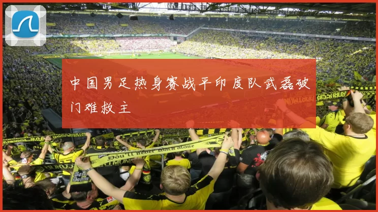 中国男足热身赛战平印度队武磊破门难救主