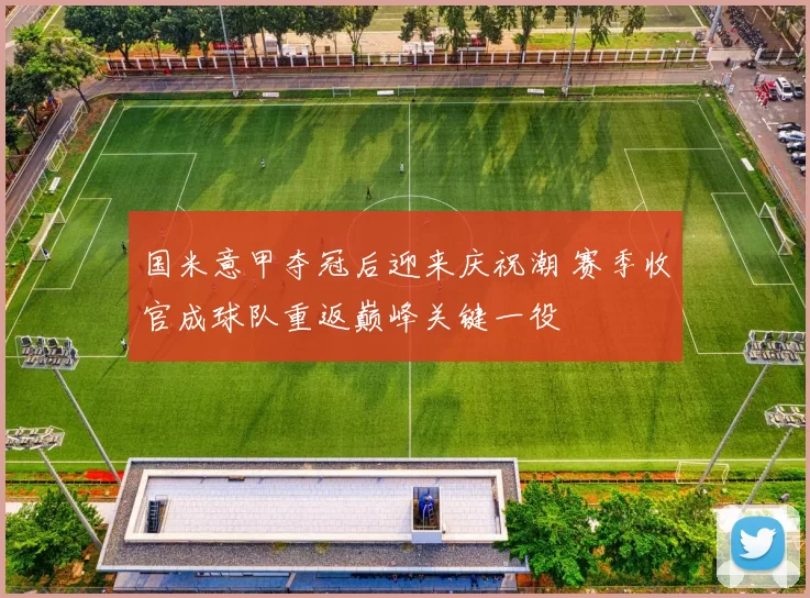 国米意甲夺冠后迎来庆祝潮 赛季收官成球队重返巅峰关键一役