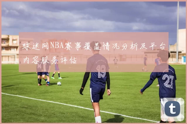 球迷网NBA赛事覆盖情况分析及平台内容服务评估