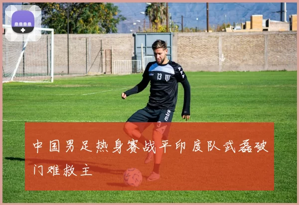 中国男足热身赛战平印度队武磊破门难救主