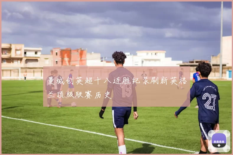 曼城创英超十八连胜纪录刷新英格兰顶级联赛历史