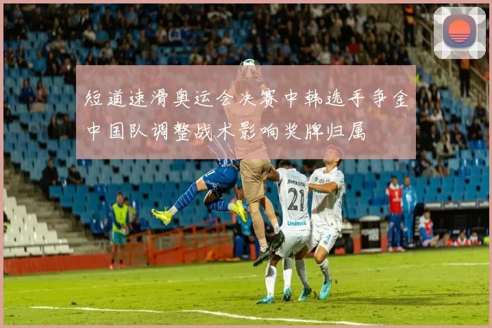 短道速滑奥运会决赛中韩选手争金中国队调整战术影响奖牌归属