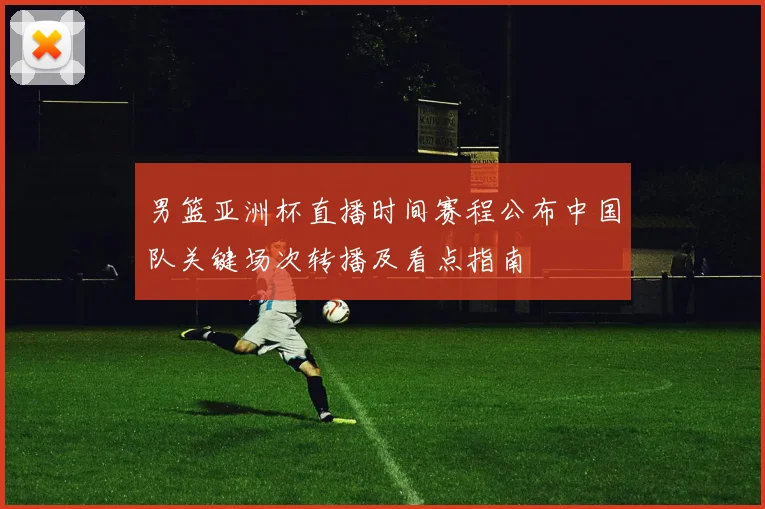 男篮亚洲杯直播时间赛程公布中国队关键场次转播及看点指南