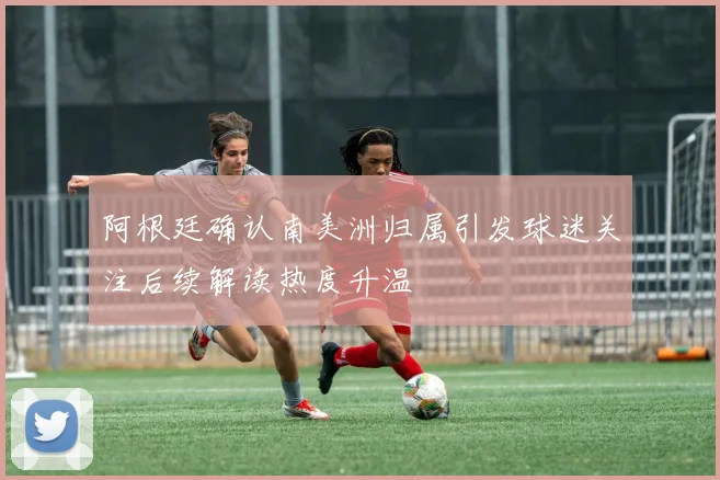 阿根廷确认南美洲归属引发球迷关注后续解读热度升温