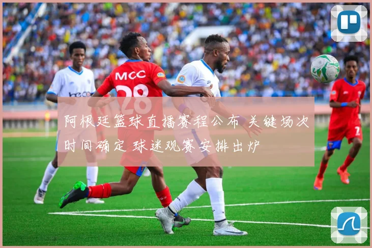 阿根廷篮球直播赛程公布 关键场次时间确定 球迷观赛安排出炉