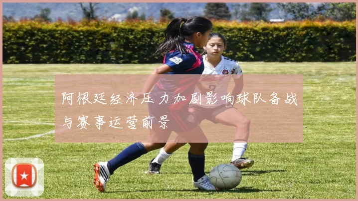 阿根廷经济压力加剧影响球队备战与赛事运营前景