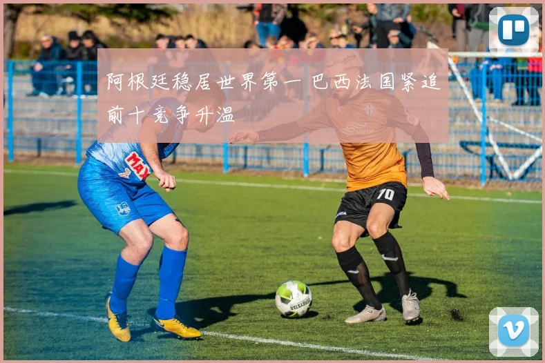 阿根廷稳居世界第一 巴西法国紧追前十竞争升温
