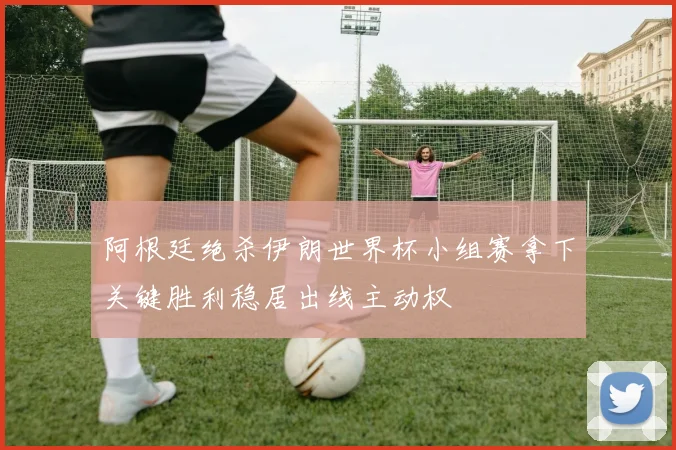 阿根廷绝杀伊朗世界杯小组赛拿下关键胜利稳居出线主动权