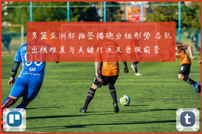 男篮亚洲杯抽签揭晓分组形势 各队出线难度与关键对决及晋级前景