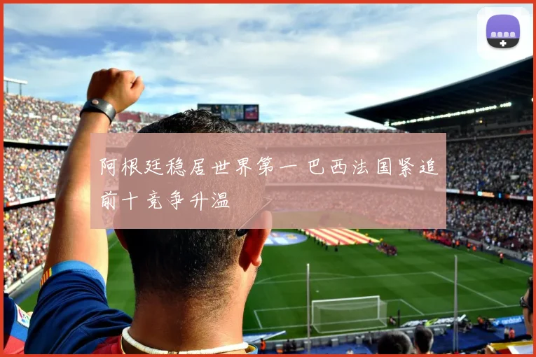 阿根廷稳居世界第一 巴西法国紧追前十竞争升温