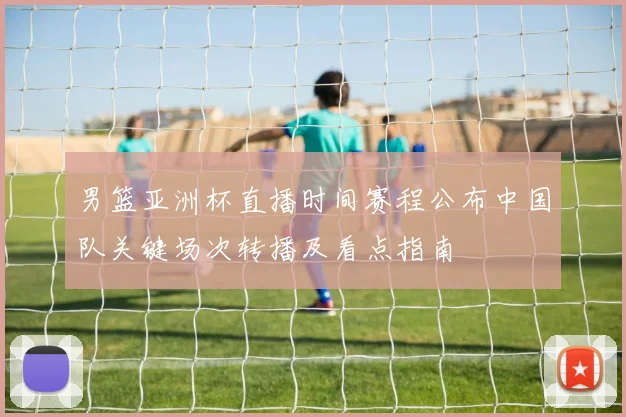 男篮亚洲杯直播时间赛程公布中国队关键场次转播及看点指南