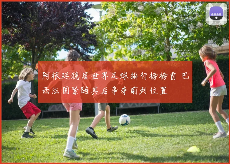 阿根廷稳居世界足球排行榜榜首 巴西法国紧随其后争夺前列位置